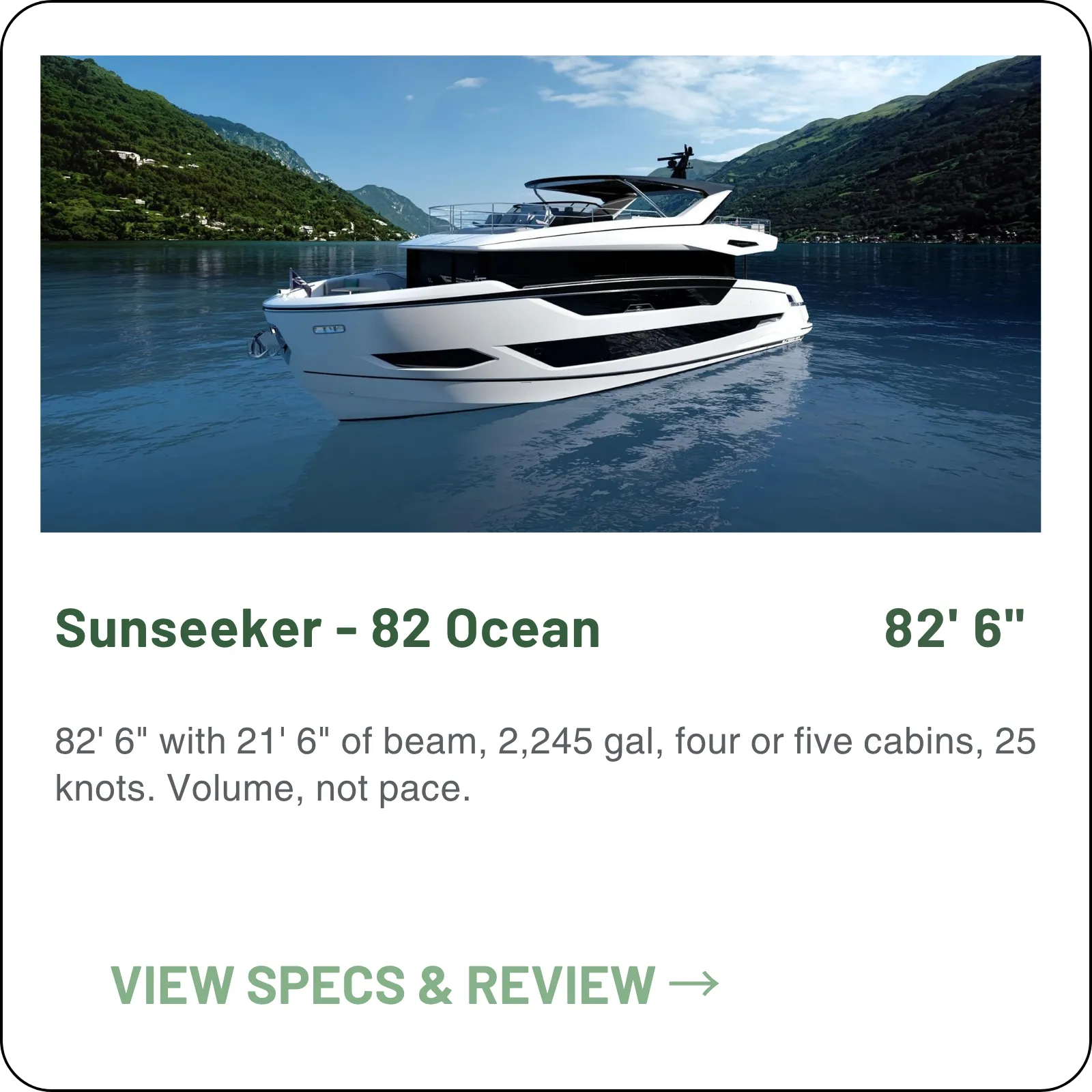 82' 6" with 21' 6" of beam, 2,245 gal, four or five cabins, 25 knots. Volume, not pace.